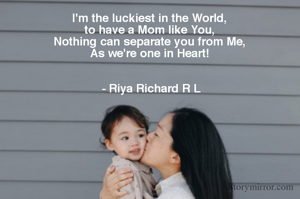 I'm the luckiest in the World, 
to have a Mom like You, 
Nothing can separate you from Me, 
As we're one in Heart! 


- Riya Richard R L
