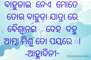 ବାହୁଡାଇ  ନେଏ  ମୋତେ 
ତୋର ବାହୁଡା ଯାତ୍ରା ରେ
ବୈଶ୍ବାନର    ଦେହ  ଦହୁ
ଆତ୍ମା ମିଶୁ ତୋ ପୟରେ ା
-ଆହ୍ଲାଦିନୀ-