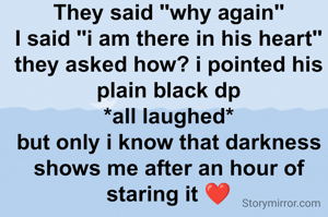 They said "why again"
I said "i am there in his heart"
they asked how? i pointed his plain black dp
*all laughed*
but only i know that darkness shows me after an hour of staring it ❤

