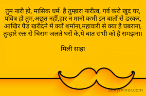तुम नारी हो, मासिक धर्म  है तुम्हारा नारीत्व, गर्व करो खुद पर,
पवित्र हो तुम,अछूत नहीं,हार न मानो कभी इन बातों से डरकर,
आखिर पैड खरीदने में क्यों शर्माना,महावारी से क्या है घबराना,
तुम्हारे रक्त से चिराग जलते घरों के,ये बात सभी को है समझना।

मिली साहा