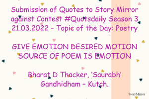 Submission of Quotes to Story Mirror against Contest #Quotsdaily Season 3
21.03.2022 – Topic of the Day: Poetry

GIVE EMOTION DESIRED MOTION
SOURCE OF POEM IS EMOTION

Bharat D Thacker, ‘Saurabh’
Gandhidham – Kutch.