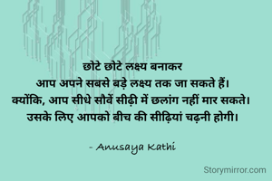 छोटे छोटे लक्ष्य बनाकर
आप अपने सबसे बड़े लक्ष्य तक जा सकते हैं।
क्योंकि, आप सीधे सौवें सीढ़ी में छलांग नहीं मार सकते। 
उसके लिए आपको बीच की सीढ़ियां चढ़नी होगी।

- Anusaya Kathi