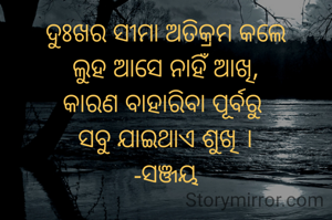 ଦୁଃଖର ସୀମା ଅତିକ୍ରମ କଲେ
ଲୁହ ଆସେ ନାହିଁ ଆଖି,
କାରଣ ବାହାରିବା ପୂର୍ବରୁ 
ସବୁ ଯାଇଥାଏ ଶୁଖି ।
-ସଞ୍ଜୟ