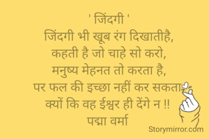' जिंदगी '
जिंदगी भी खूब रंग दिखातीहै,
कहती है जो चाहे सो करो,
मनुष्य मेहनत तो करता है,
पर फल की इच्छा नहीं कर सकता,
क्यों कि वह ईश्वर ही देंगे न !! 
पद्मा वर्मा 
