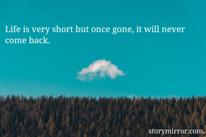 Life is very short but once gone, it will never come back.