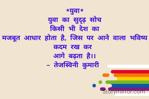 *युवा*
युवा का सुदृढ़ सोच
किसी भी देश का
मजबूत आधार होता है, जिस पर आने वाला भविष्य कदम रख कर 
आगे बढ़ता है।।
- तेजस्विनी कुमारी 