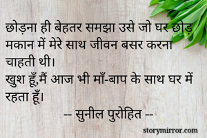 छोड़ना ही बेहतर समझा उसे जो घर छोड़ मकान में मेरे साथ जीवन बसर करना चाहती थी।
खुश हूँ,मैं आज भी माँ-बाप के साथ घर में रहता हूँ।
                 -- सुनील पुरोहित --