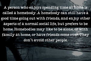 A person who enjoys spending time at home is called a homebody. A homebody can still have a good time going out with friends, and enjoy other aspects of a normal social life, but prefers to be home. Homebodies may like to be alone, or with family at home, or have friends come over. They don't avoid other people.