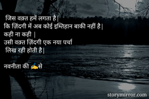  जिस वक़्त हमें लगता है|
कि ज़िंदगी में अब कोई इम्तिहान बाकी नहीं है|
कही ना कही |
उसी वक़्त ज़िंदगी एक नया पर्चा 
 लिख रही होती है| 

नवनीता की ✍से 