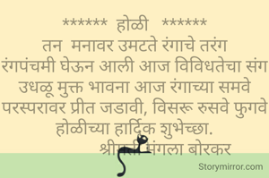 ******  होळी   ******
तन  मनावर उमटते रंगाचे तरंग
रंगपंचमी घेऊन आली आज विविधतेचा संग
उधळू मुक्त भावना आज रंगाच्या समवे परस्परावर प्रीत जडावी, विसरू रुसवे फुगवे
होळीच्या हार्दिक शुभेच्छा.
               श्रीमती मंगला बोरकर 
