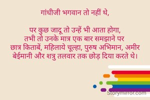 गांधीजी भगवान तो नहीं थे,

पर कुछ जादू तो उन्हें भी आता होगा,
तभी तो उनके मात्र एक बार समझाने पर 
छात्र किताबें, महिलाये चूल्हा, पुरुष अभिमान, अमीर बेईमानी और शत्रु तलवार तक छोड़ दिया करते थे।