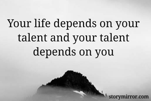 Your life depends on your talent and your talent depends on you