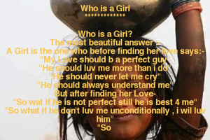 Who is a Girl
*************

Who is a Girl?
The most beautiful answer :-
A Girl is the one who before finding her love says:-
"My Love should b a perfect guy"
"He should luv me more than i do"
"He should never let me cry"
"He should always understand me"
But after finding her Love-
"So wat if he is not perfect still he is best 4 me"
"So what if he don't luv me unconditionally , i wil luv him"
"So 