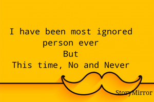 I have been most ignored person ever
But
This time, No and Never


