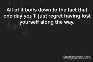All of it boils down to the fact that one day you'll just regret having lost yourself along the way.