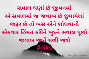 સવાલ ઘણાં છે જીવનમાં
એ સવાલમાં જ જવાબ છે છૂપાયેલાં
જરૂર છે તો બસ એને શોધવાની
એકવાર હિંમત કરીને ખુદને સવાલ પૂછો
જવાબ જાતે મળી જશે
#niks

