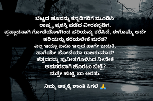 ಬೆಟ್ಟದ ಹೂವನ್ನು ಕನ್ನಡಿಗರಿಗೆ ಮೂಡಿಸಿ 
ರಾಷ್ಟ್ರ ಪ್ರಶಸ್ತಿ ಪಡೆದ ವೀರಕನ್ನಡಿಗ.
ಪ್ರಹ್ಲಾದನಾಗಿ ಗೋಡೆಯೊಳಗಿಂದ ಹರಿಯನ್ನು ಕರೆಸಿದೆ, ಈಗೊಮ್ಮೆ ಅದೇ ಹರಿಯನ್ನು ಕರೆಯಲೇಕೆ ಮರೆತೆ?
ಎಲ್ಲ ಇದ್ದೂ ಏನೂ ಇಲ್ಲದ ಹಾಗೇ ಬದುಕಿ,
ಹಾಗೆಯೇ ಹೋದೆಯಾ ರಾಜಕುಮಾರ?
ಹೆತ್ತವರನ್ನು ಪುನೀತಗೊಳಿಸಿದ ನೀನೇಕೆ
ಅವಸರವಾಗಿ ಹೊರಟು ಬಿಟ್ಟೆ?
ಮತ್ತೇ ಹುಟ್ಟಿ ಬಾ ಅರಸು.

ನಿಮ್ಮ ಆತ್ಮಕ್ಕೆ ಶಾಂತಿ ಸಿಗಲಿ 🙏