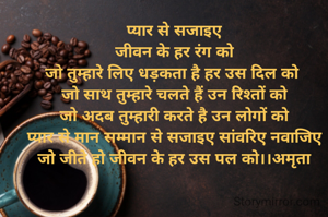 
प्यार से सजाइए
जीवन के हर रंग को
जो तुम्हारे लिए धड़कता है हर उस दिल को 
जो साथ तुम्हारे चलते हैं उन रिश्तों को
जो अदब तुम्हारी करते है उन लोगों को
प्यार से मान सम्मान से सजाइए सांवरिए नवाजिए
जो जीते हो जीवन के हर उस पल को।।अमृता
