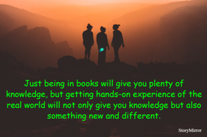 Just being in books will give you plenty of knowledge, but getting hands-on experience of the real world will not only give you knowledge but also something new and different.