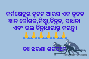 କର୍ମକ୍ଷେତ୍ରର ନୂତନ ଆରମ୍ଭ ଏକ ନୂତନ ଜ୍ଞାନ କୌଶଳ,ନିଷ୍ଠା,ଚିନ୍ତନ, ସାଧନା 
ଏବଂ ଭଲ ଚିନ୍ତାଧାରାରୁ କରନ୍ତୁ।
🙏🙏🙏🙏🙏🙏

ଡଃ ଝରଣା ଶତପଥୀ 