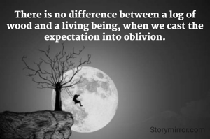 There is no difference between a log of wood and a living being, when we cast the expectation into oblivion.