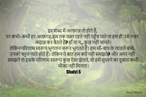 हर शब्द में अल्फ़ाज़ तो होते हैं,
पर कभी- कभी हर अल्फ़ाज़, हम तक वक़्त रहते नही पहुँच पाते या हम ही उसे नज़र अंदाज़ कर बैठते हैं? हाँ या न... कुछ नही जानते। 
लेकिन परिणाम स्वरूप भुगतान जरूर भुगतते हैं। हम माँ- बाप के लाडले बच्चे, उनको बहुत प्यारे होते हैं। लेकिन ये बात हम क्यों नही समझते? और अगर नही समझते तो इसके परिणाम स्वरूप कुछ ऐसा झेलते, जो हमें सुधरने का दुबारा कभी मौका नही मिलता।
Shalvi S


