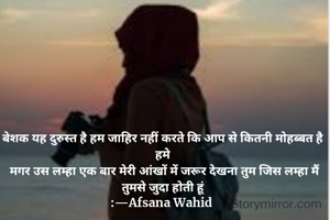 बेशक यह दुरुस्त है हम जाहिर नहीं करते कि आप से कितनी मोहब्बत है हमे
 मगर उस लम्हा एक बार मेरी आंखों में जरूर देखना तुम जिस लम्हा मैं तुमसे जुदा होती हूं
:—Afsana Wahid 