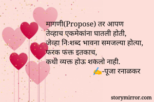 मागणी(Propose) तर आपण
तेव्हाच एकमेकांना घातली होती,
जेव्हा निःशब्द भावना समजल्या होत्या,
फरक फक्त इतकाच,
कधी व्यक्त होऊ शकलो नाही.
                         ✍️-पूजा रनाळकर