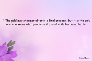 " The gold may shimmer after it's final process,  but it is the only one who knows what problems it faced while becoming better