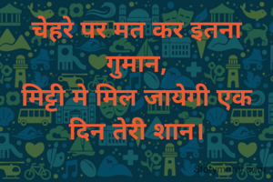 चेहरे पर मत कर इतना गुमान,
मिट्टी मे मिल जायेगी एक दिन तेरी शान।