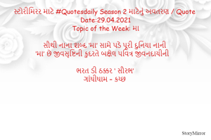 સ્ટોરીમિરર માટે #Quotesdaily Season 2 માટેનું અવતરણ / Quote
Date:29.04.2021
Topic of the Week: મા

સૌથી નાના શબ્દ ‘મા’ સામે પડે પૂરી દુનિયા નાની
‘મા’ છે જીવસૃષ્ટિની કુદરતે બક્ષેલ પવિત્ર જીવનદાયીની

ભરત ડી ઠક્કર ‘ સૌરભ’
ગાંધીધામ – કચ્છ
