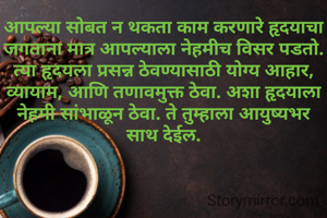आपल्या सोबत न थकता काम करणारे हृदयाचा जगताना मात्र आपल्याला नेहमीच विसर पडतो. त्या हृदयला प्रसन्न ठेवण्यासाठी योग्य आहार, व्यायाम, आणि तणावमुक्त ठेवा. अशा हृदयाला नेहमी सांभाळून ठेवा. ते तुम्हाला आयुष्यभर साथ देईल.