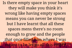 Is there empty space in your heart they will make you think it's wrong like having empty spaces means you can never be strong but I have learnt that all these spaces mens there's no room enough to grow and the people that once filled him where I was meant to be let go all this empty spaces create a strange sort of pull that attracted so many peoples you wouldn't meet if they were full so if you 