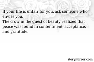 If your life is unfair for you, ask someone who  envies you. 
The crow in the quest of beauty realized that peace was found in contentment, acceptance, and gratitude.