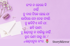 
ରଂଗ ନ ହେଲେ ଵି ନାହିଁ,
ଦାଗ ଟିକେ ହେଇ ଯା'
ଲାଗିଲେ ତୋ ଦେହ ସ୍ୟାହି..
ତୁ ଛବିଟିଏ ବନି ଯା'..
ଛବି ରାଣୀ..
ତୁ ଇନ୍ଦ୍ରଧନୁ ନ ସାଜିଲୁ ନାହିଁ..
ରୂପ ରଣୀ ସାଜୁ ଥା'..!
@ଇନ୍ଦ୍ରଧନୁର ରଂଗ..🌷