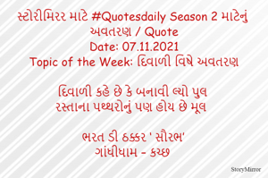 સ્ટોરીમિરર માટે #Quotesdaily Season 2 માટેનું અવતરણ / Quote
Date: 07.11.2021
Topic of the Week: દિવાળી વિષે અવતરણ

દિવાળી કહે છે કે બનાવી લ્યો પુલ
રસ્તાના પથ્થરોનું પણ હોય છે મૂલ

ભરત ડી ઠક્કર ‘ સૌરભ’
ગાંધીધામ – કચ્છ
