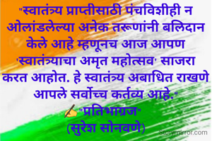 "स्वातंत्र्य प्राप्तीसाठी पंचविशीही न ओलांडलेल्या अनेक तरूणांनी बलिदान केले आहे म्हणूनच आज आपण 'स्वातंत्र्याचा अमृत महोत्सव' साजरा करत आहोत. हे स्वातंत्र्य अबाधित राखणे आपले सर्वोच्च कर्तव्य आहे."
✍"प्रतिभाग्रज"  
(सुरेश सोनवणे)
