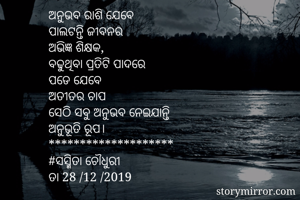 ଅନୁଭବ ରାଶି ଯେବେ 
ପାଲଟନ୍ତି ଜୀବନର 
ଅଭିଜ୍ଞ ଶିକ୍ଷକ, 
ବଢୁଥିବା ପ୍ରତିଟି ପାଦରେ
ପଡେ ଯେବେ 
ଅତୀତର ଚାପ
ସେଠି ସବୁ ଅନୁଭବ ନେଇଯାନ୍ତି 
ଅନୁଭୂତି ରୂପ। 
********************
#ସସ୍ମିତା ଚୌଧୁରୀ 
ତା 28 /12 /2019 
