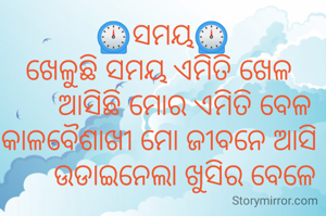 ⏲️ସମୟ⏲️
ଖେଳୁଛି ସମୟ ଏମିତି ଖେଳ 
      ଆସିଛି ମୋର ଏମିତି ବେଳ
କାଳବୈଶାଖୀ ମୋ ଜୀବନେ ଆସି 
      ଉଡାଇନେଲା ଖୁସିର ବେଳେ