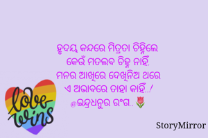 ହୃଦୟ କନ୍ଦରେ ମିତ୍ରତା ଚିହ୍ନିଲେ 
କେଉଁ ମତଲବ ଚିହ୍ନ ନାହିଁ,
ମନର ଆଖିରେ ଦେଖିନିଅ ଥରେ
ଏ ଅଭାବରେ ତାହା କାହିଁ..!
@ଇନ୍ଦ୍ରଧନୁର ରଂଗ..🌷