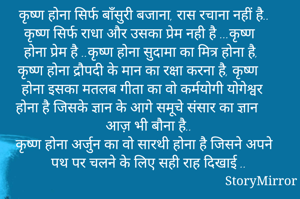 कृष्ण होना सिर्फ बाँसुरी बजाना, रास रचाना नहीं है.. कृष्ण सिर्फ राधा और उसका प्रेम नही है ...कृष्ण होना प्रेम है ..कृष्ण होना सुदामा का मित्र होना है, कृष्ण होना द्रौपदी के मान का रक्षा करना है, कृष्ण होना इसका मतलब गीता का वो कर्मयोगी योगेश्वर होना है जिसके ज्ञान के आगे समूचे संसार का ज्ञान आज़ भी बौना है..
कृष्ण होना अर्जुन का वो सारथी होना है जिसने अपने पथ पर चलने के लिए सही राह दिखाई ..