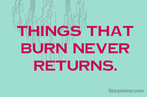 Things that burn never returns.