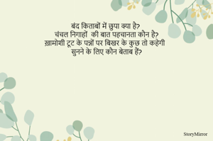 बंद किताबों में छुपा क्या है?
चंचल निगाहों  की बात पहचानता कौन है?
ख़ामोशी टूट के पन्नों पर बिखर के कुछ तो कहेगी
सुनने के लिए कौन बेताब हैं?
