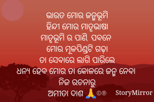 ଭାରତ ମୋର ଜନ୍ମଭୂମି
ହିନ୍ଦୀ ମୋର ମାତୃଭାଷା
ମାତୃଭୂମି ର ପାଣି, ପବନେ 
ମୋର ମୂଳପିଣ୍ଡଟି ଗଢ଼ା
ତା ସେବାରେ ଲାଗି ପାରିଲେ
ଧନ୍ୟ ହେବ ମୋର ତା କୋଳରେ ଜନ୍ମ ନେବା 
ନିଜ ରଚନାରୁ
ଅମୀତା ଦାଶ 🙏©®