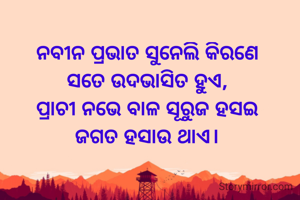 ନବୀନ ପ୍ରଭାତ ସୁନେଲି କିରଣେ
ସତେ ଉଦଭାସିତ ହୁଏ,
ପ୍ରାଚୀ ନଭେ ବାଳ ସୂରୁଜ ହସଇ
ଜଗତ ହସାଉ ଥାଏ।

