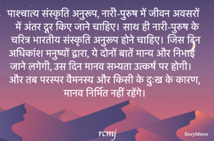 पाश्चात्य संस्कृति अनुरूप, नारी-पुरुष में जीवन अवसरों में अंतर दूर किए जाने चाहिए। साथ ही नारी-पुरुष के चरित्र भारतीय संस्कृति अनुरूप होने चाहिए। जिस दिन अधिकांश मनुष्यों द्वारा, ये दोनों बातें मान्य और निभाई जाने लगेगी, उस दिन मानव सभ्यता उत्कर्ष पर होगी। 
और तब परस्पर वैमनस्य और किसी के दुःख के कारण, मानव निर्मित नहीं रहेंगे। 
rcmj