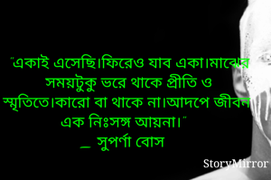 "একাই এসেছি।ফিরেও যাব একা।মাঝের সময়টুকু ভরে থাকে প্রীতি ও স্মৃতিতে।কারো বা থাকে না।আদপে জীবন এক নঃসঙ্গ আয়না।"
_ সুপর্ণা বোস