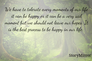 We have to tolerate every moments of our life it can be happy or it can be a very sad moment but we should not leave our hopes. It is the best process to be happy in our life. 