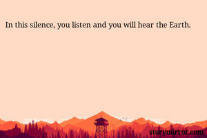 In this silence, you listen and you will hear the Earth.