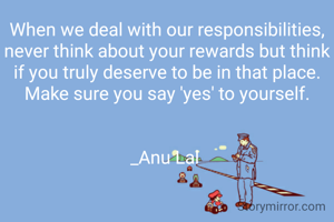 When we deal with our responsibilities, never think about your rewards but think if you truly deserve to be in that place. Make sure you say 'yes' to yourself.


_Anu Lal 